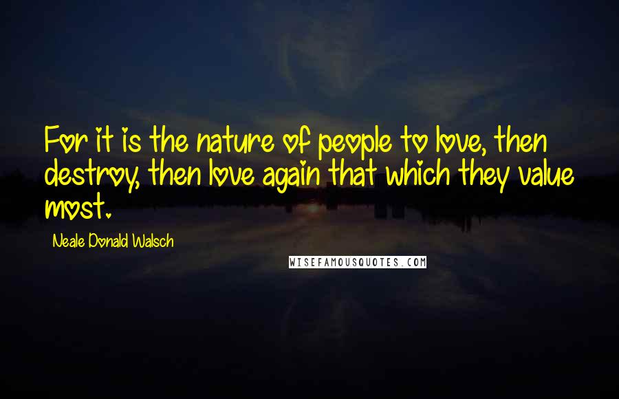 Neale Donald Walsch Quotes: For it is the nature of people to love, then destroy, then love again that which they value most.