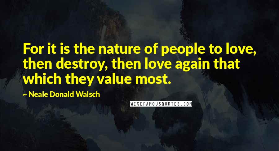 Neale Donald Walsch Quotes: For it is the nature of people to love, then destroy, then love again that which they value most.