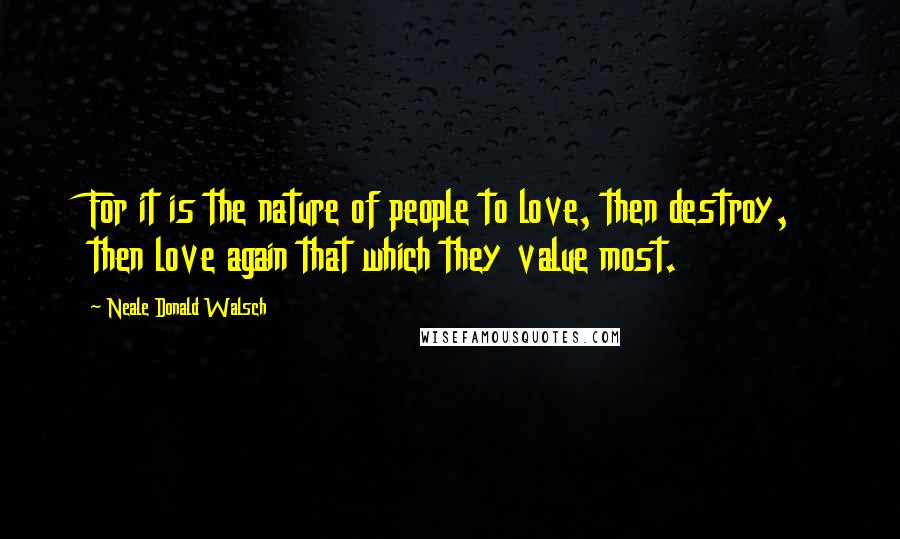 Neale Donald Walsch Quotes: For it is the nature of people to love, then destroy, then love again that which they value most.