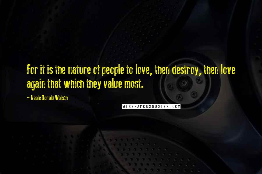 Neale Donald Walsch Quotes: For it is the nature of people to love, then destroy, then love again that which they value most.