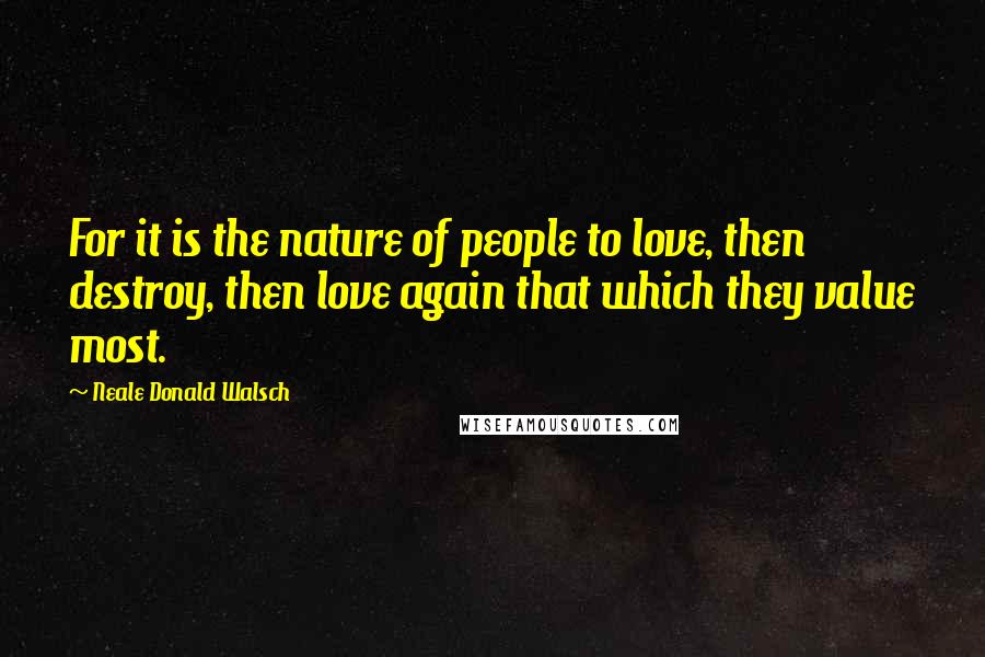 Neale Donald Walsch Quotes: For it is the nature of people to love, then destroy, then love again that which they value most.