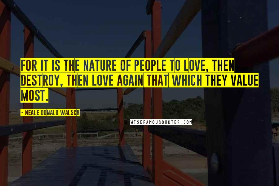 Neale Donald Walsch Quotes: For it is the nature of people to love, then destroy, then love again that which they value most.