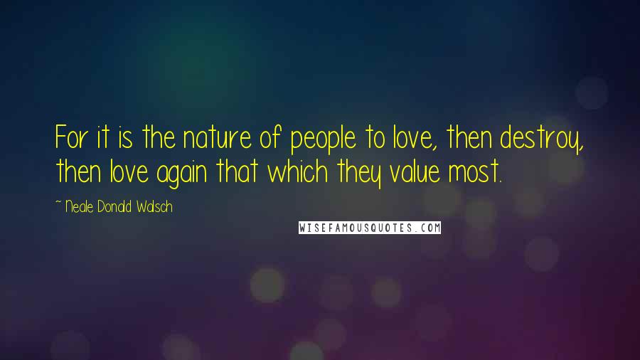 Neale Donald Walsch Quotes: For it is the nature of people to love, then destroy, then love again that which they value most.