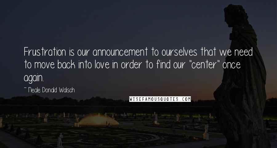 Neale Donald Walsch Quotes: Frustration is our announcement to ourselves that we need to move back into love in order to find our "center" once again.