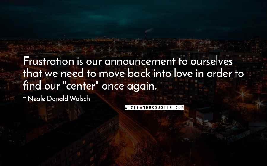 Neale Donald Walsch Quotes: Frustration is our announcement to ourselves that we need to move back into love in order to find our "center" once again.