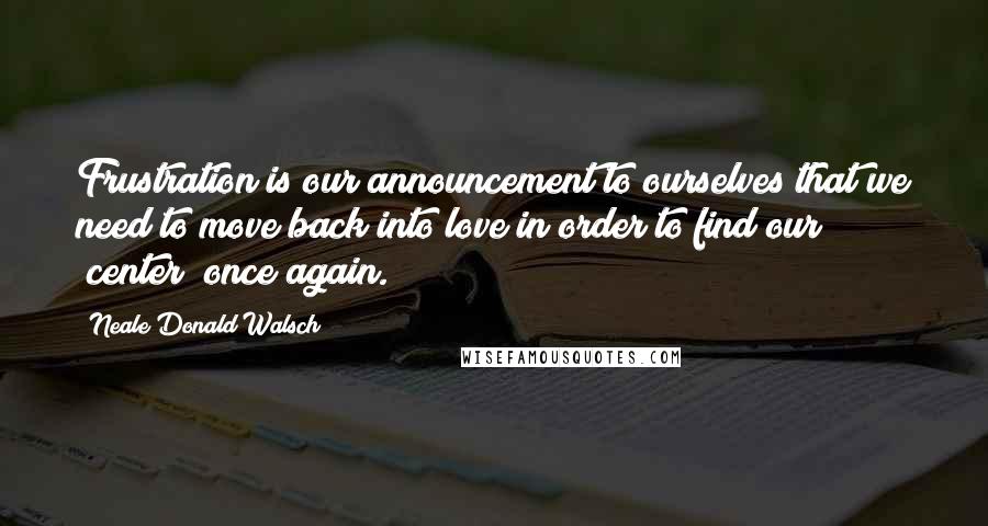 Neale Donald Walsch Quotes: Frustration is our announcement to ourselves that we need to move back into love in order to find our "center" once again.