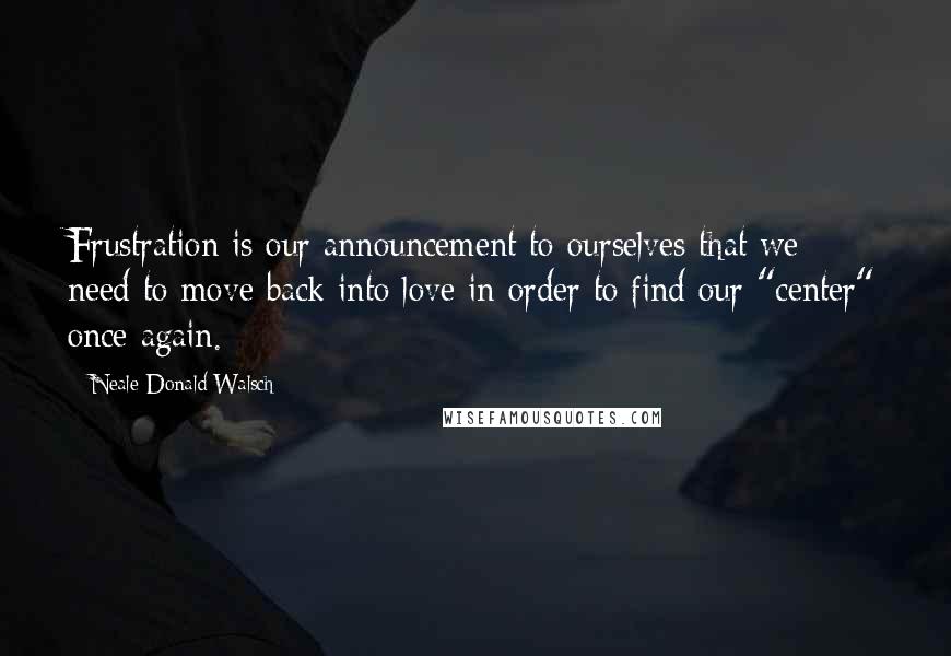 Neale Donald Walsch Quotes: Frustration is our announcement to ourselves that we need to move back into love in order to find our "center" once again.