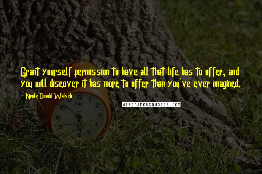 Neale Donald Walsch Quotes: Grant yourself permission to have all that life has to offer, and you will discover it has more to offer than you've ever imagined.