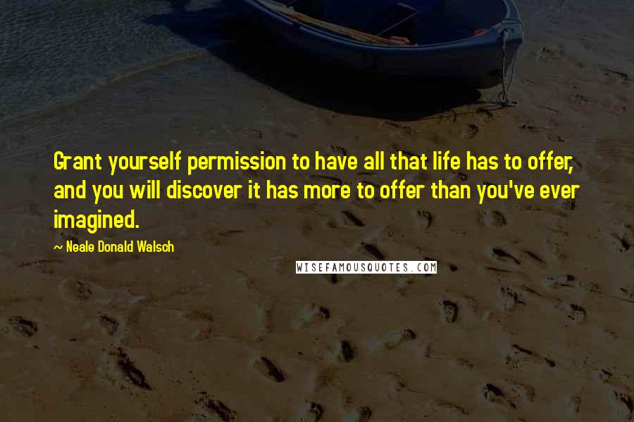 Neale Donald Walsch Quotes: Grant yourself permission to have all that life has to offer, and you will discover it has more to offer than you've ever imagined.