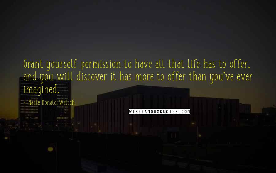 Neale Donald Walsch Quotes: Grant yourself permission to have all that life has to offer, and you will discover it has more to offer than you've ever imagined.