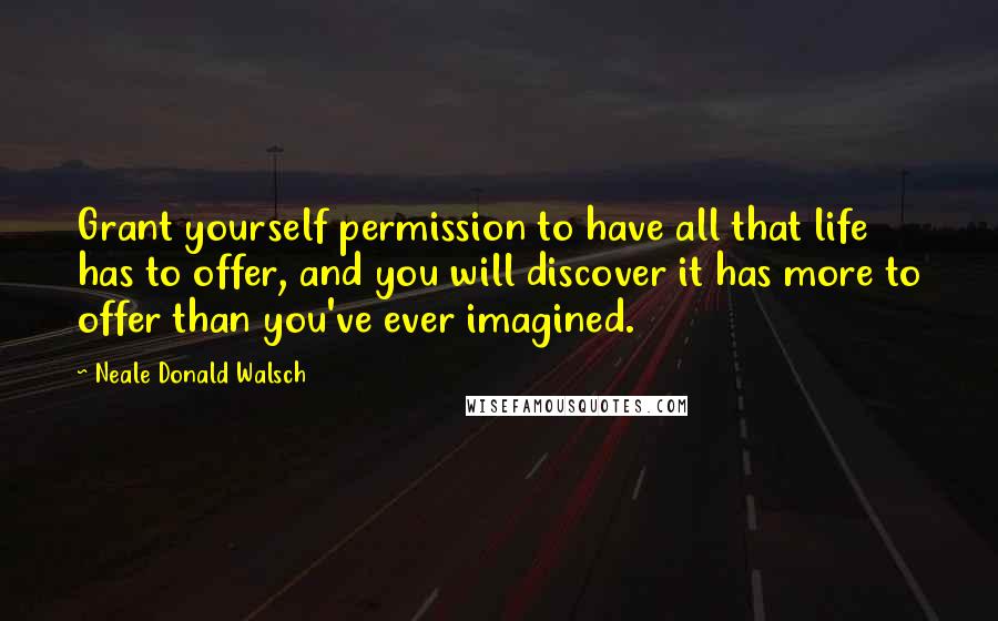 Neale Donald Walsch Quotes: Grant yourself permission to have all that life has to offer, and you will discover it has more to offer than you've ever imagined.