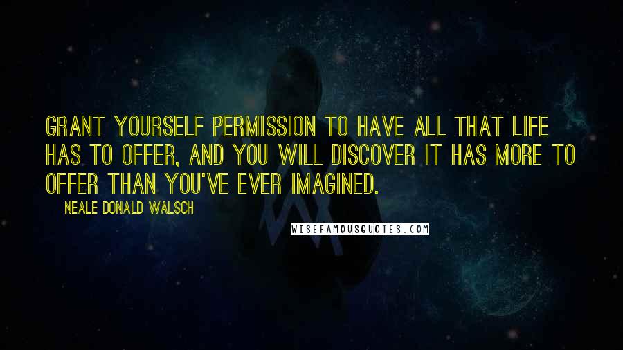 Neale Donald Walsch Quotes: Grant yourself permission to have all that life has to offer, and you will discover it has more to offer than you've ever imagined.