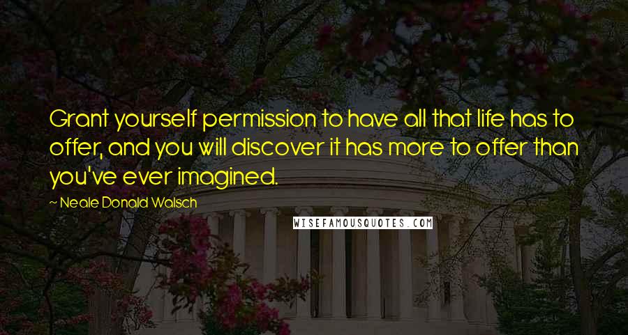 Neale Donald Walsch Quotes: Grant yourself permission to have all that life has to offer, and you will discover it has more to offer than you've ever imagined.