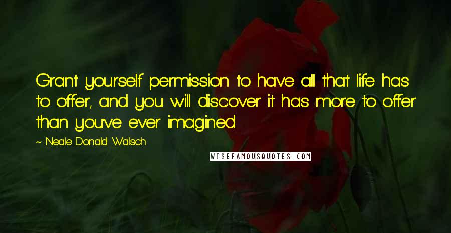 Neale Donald Walsch Quotes: Grant yourself permission to have all that life has to offer, and you will discover it has more to offer than you've ever imagined.