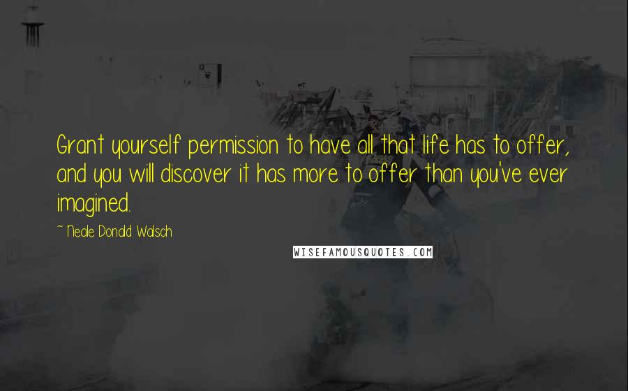 Neale Donald Walsch Quotes: Grant yourself permission to have all that life has to offer, and you will discover it has more to offer than you've ever imagined.