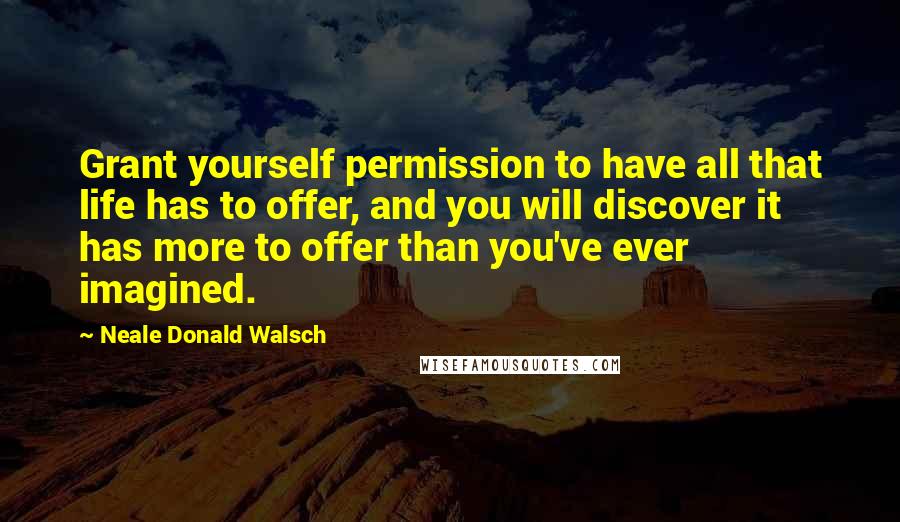 Neale Donald Walsch Quotes: Grant yourself permission to have all that life has to offer, and you will discover it has more to offer than you've ever imagined.