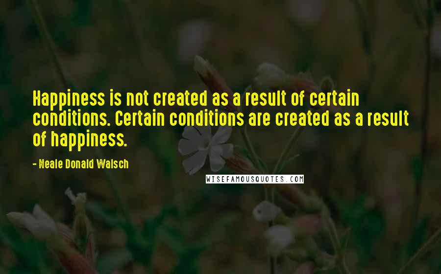 Neale Donald Walsch Quotes: Happiness is not created as a result of certain conditions. Certain conditions are created as a result of happiness.