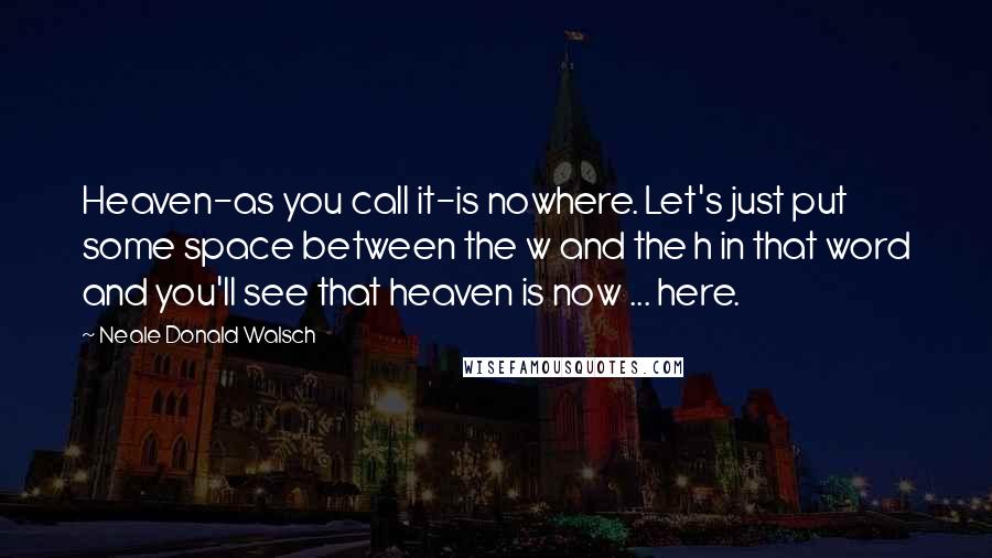 Neale Donald Walsch Quotes: Heaven-as you call it-is nowhere. Let's just put some space between the w and the h in that word and you'll see that heaven is now ... here.