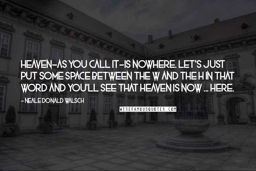 Neale Donald Walsch Quotes: Heaven-as you call it-is nowhere. Let's just put some space between the w and the h in that word and you'll see that heaven is now ... here.