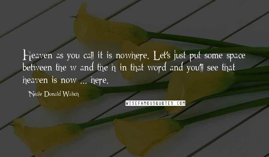 Neale Donald Walsch Quotes: Heaven-as you call it-is nowhere. Let's just put some space between the w and the h in that word and you'll see that heaven is now ... here.