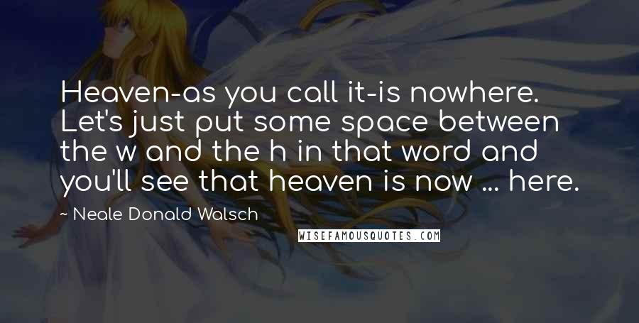 Neale Donald Walsch Quotes: Heaven-as you call it-is nowhere. Let's just put some space between the w and the h in that word and you'll see that heaven is now ... here.