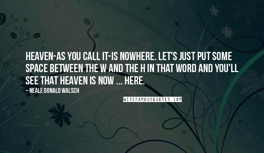 Neale Donald Walsch Quotes: Heaven-as you call it-is nowhere. Let's just put some space between the w and the h in that word and you'll see that heaven is now ... here.