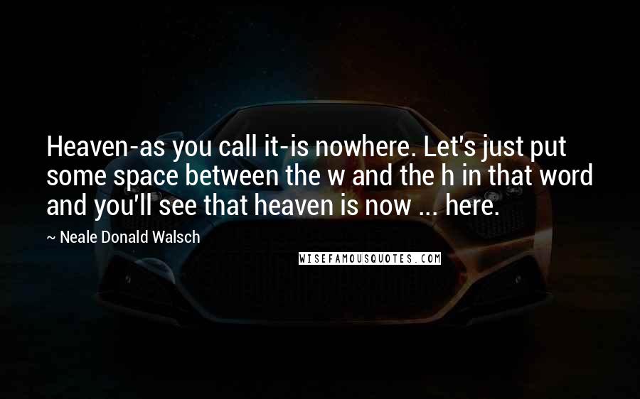 Neale Donald Walsch Quotes: Heaven-as you call it-is nowhere. Let's just put some space between the w and the h in that word and you'll see that heaven is now ... here.