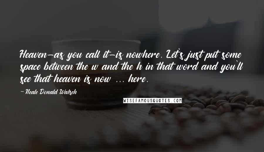 Neale Donald Walsch Quotes: Heaven-as you call it-is nowhere. Let's just put some space between the w and the h in that word and you'll see that heaven is now ... here.