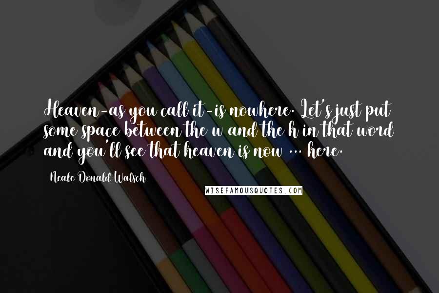 Neale Donald Walsch Quotes: Heaven-as you call it-is nowhere. Let's just put some space between the w and the h in that word and you'll see that heaven is now ... here.