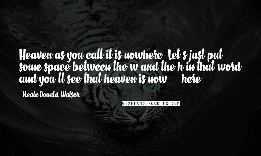 Neale Donald Walsch Quotes: Heaven-as you call it-is nowhere. Let's just put some space between the w and the h in that word and you'll see that heaven is now ... here.