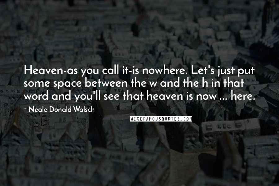 Neale Donald Walsch Quotes: Heaven-as you call it-is nowhere. Let's just put some space between the w and the h in that word and you'll see that heaven is now ... here.