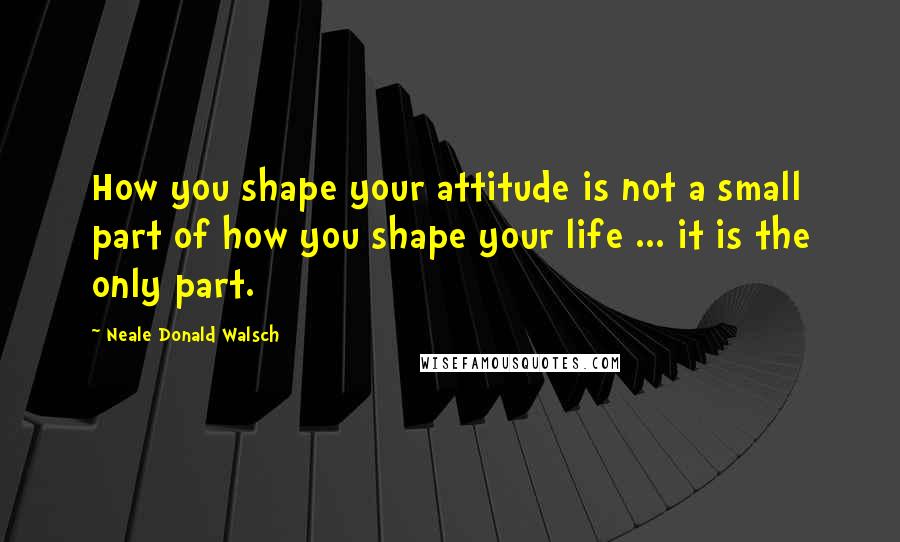 Neale Donald Walsch Quotes: How you shape your attitude is not a small part of how you shape your life ... it is the only part.