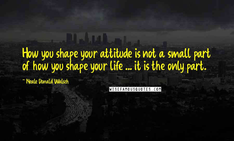 Neale Donald Walsch Quotes: How you shape your attitude is not a small part of how you shape your life ... it is the only part.