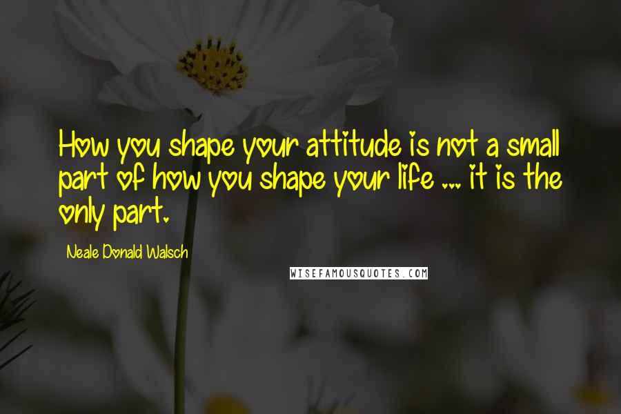 Neale Donald Walsch Quotes: How you shape your attitude is not a small part of how you shape your life ... it is the only part.