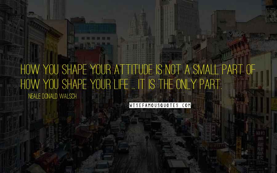 Neale Donald Walsch Quotes: How you shape your attitude is not a small part of how you shape your life ... it is the only part.