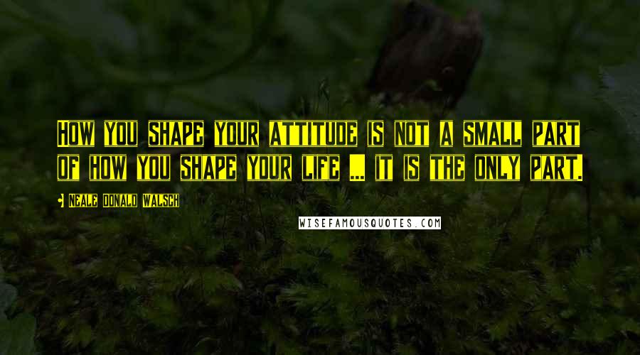 Neale Donald Walsch Quotes: How you shape your attitude is not a small part of how you shape your life ... it is the only part.