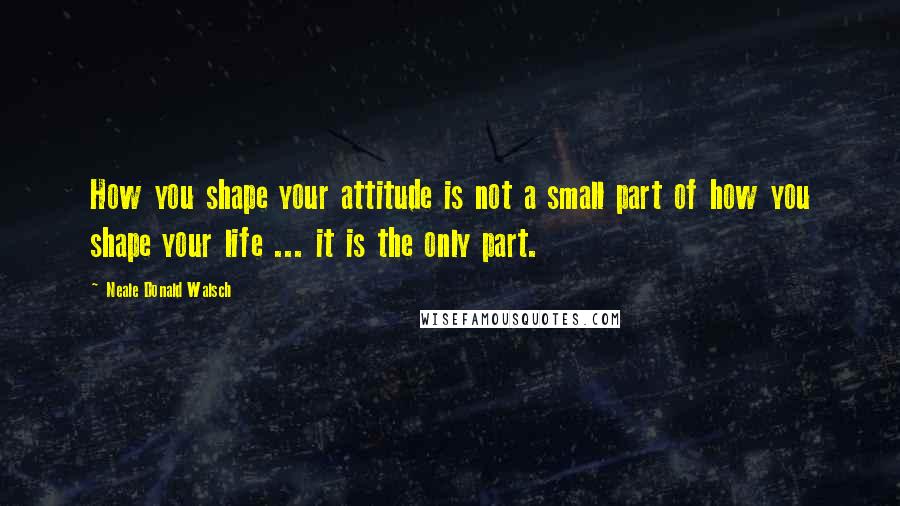 Neale Donald Walsch Quotes: How you shape your attitude is not a small part of how you shape your life ... it is the only part.