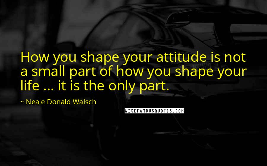 Neale Donald Walsch Quotes: How you shape your attitude is not a small part of how you shape your life ... it is the only part.