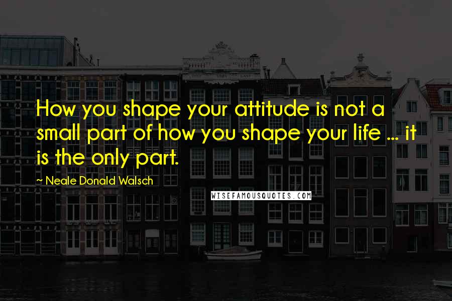 Neale Donald Walsch Quotes: How you shape your attitude is not a small part of how you shape your life ... it is the only part.