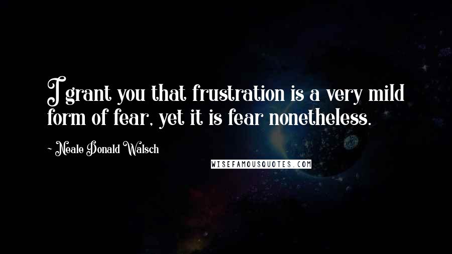 Neale Donald Walsch Quotes: I grant you that frustration is a very mild form of fear, yet it is fear nonetheless.