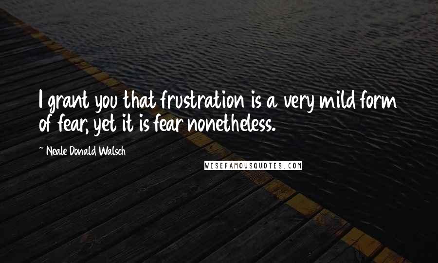 Neale Donald Walsch Quotes: I grant you that frustration is a very mild form of fear, yet it is fear nonetheless.