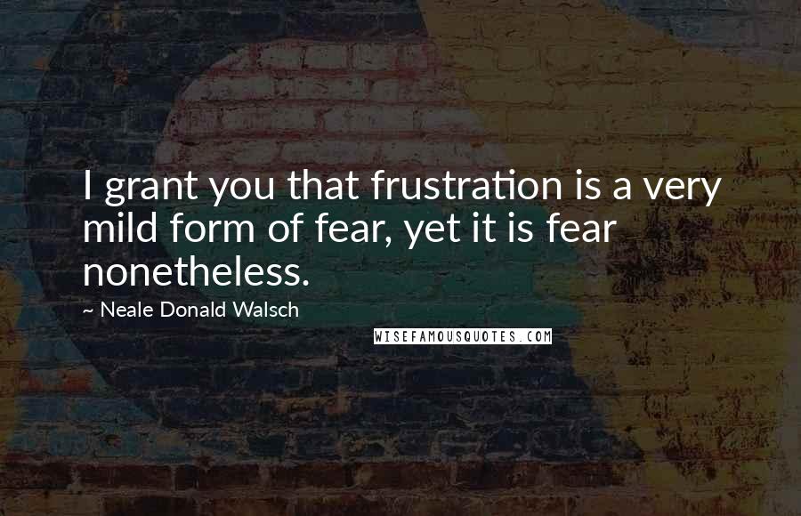 Neale Donald Walsch Quotes: I grant you that frustration is a very mild form of fear, yet it is fear nonetheless.
