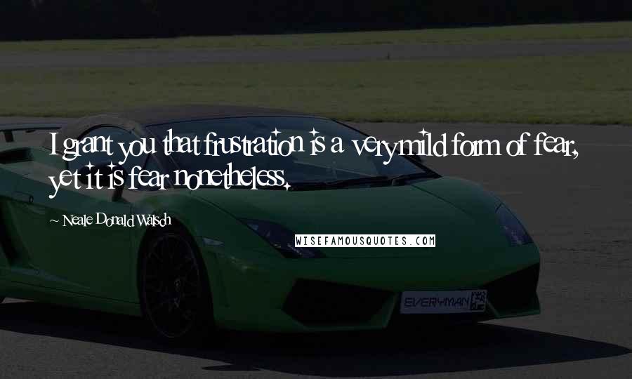 Neale Donald Walsch Quotes: I grant you that frustration is a very mild form of fear, yet it is fear nonetheless.