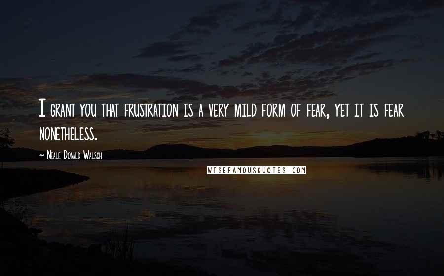 Neale Donald Walsch Quotes: I grant you that frustration is a very mild form of fear, yet it is fear nonetheless.