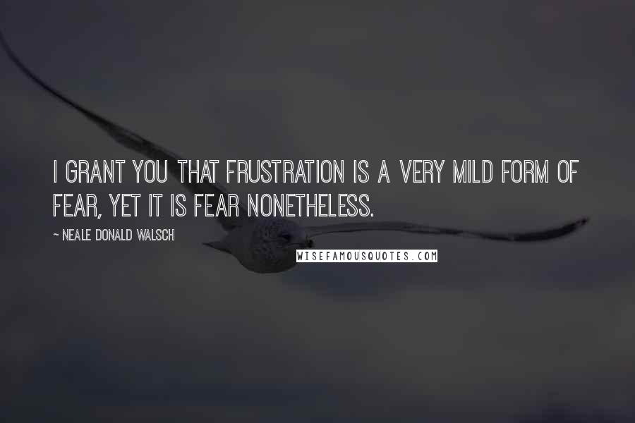 Neale Donald Walsch Quotes: I grant you that frustration is a very mild form of fear, yet it is fear nonetheless.