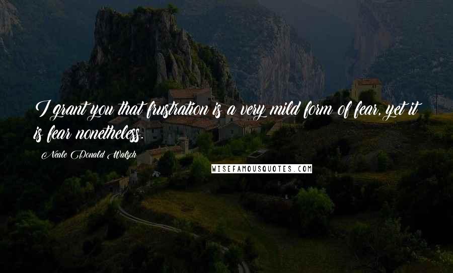 Neale Donald Walsch Quotes: I grant you that frustration is a very mild form of fear, yet it is fear nonetheless.