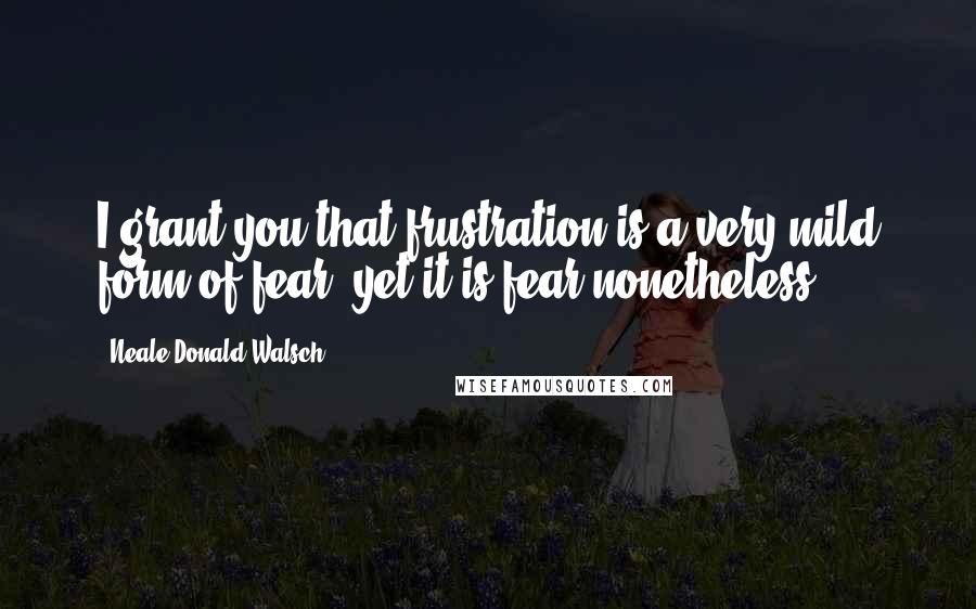 Neale Donald Walsch Quotes: I grant you that frustration is a very mild form of fear, yet it is fear nonetheless.