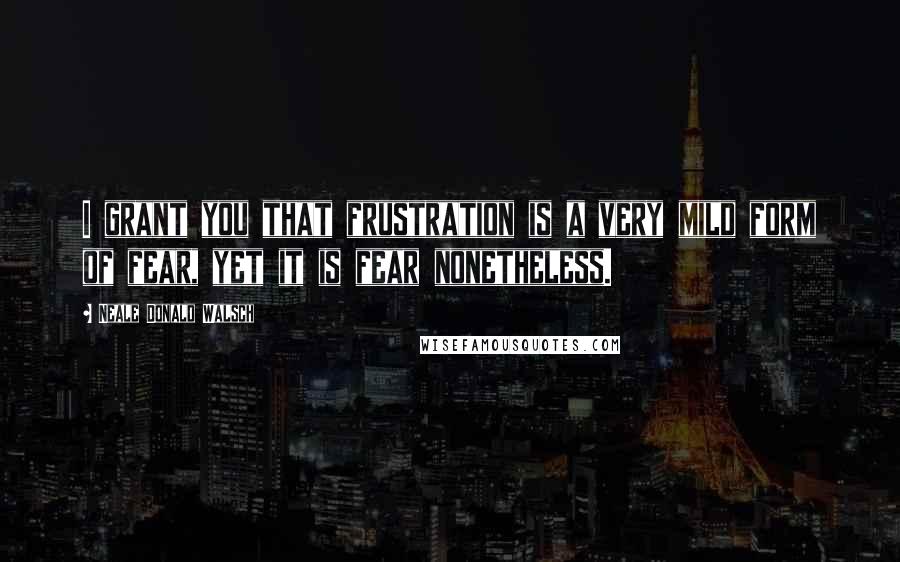 Neale Donald Walsch Quotes: I grant you that frustration is a very mild form of fear, yet it is fear nonetheless.