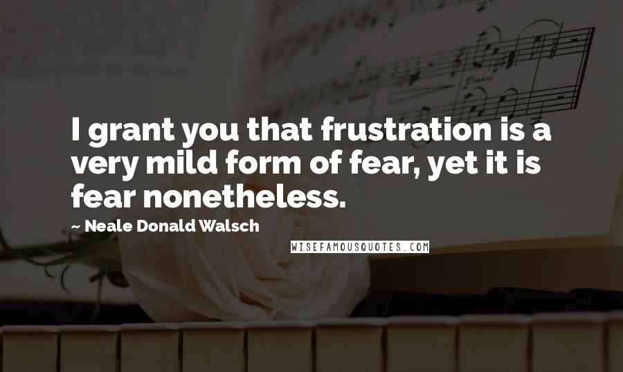 Neale Donald Walsch Quotes: I grant you that frustration is a very mild form of fear, yet it is fear nonetheless.