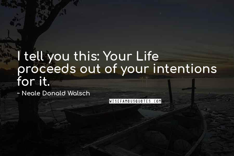 Neale Donald Walsch Quotes: I tell you this: Your Life proceeds out of your intentions for it.